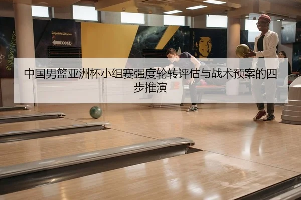 中国男篮亚洲杯小组赛强度轮转评估与战术预案的四步推演