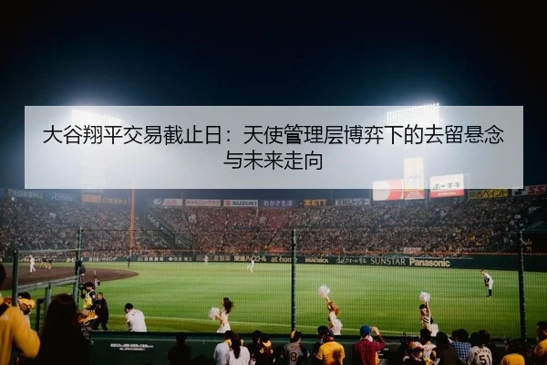 大谷翔平交易截止日：天使管理层博弈下的去留悬念与未来走向