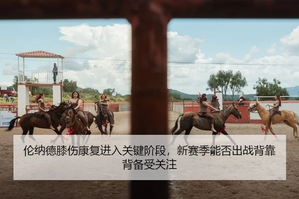 伦纳德膝伤康复进入关键阶段，新赛季能否出战背靠背备受关注